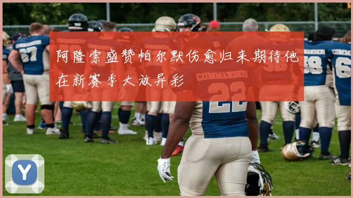 阿隆索盛赞帕尔默伤愈归来期待他在新赛季大放异彩