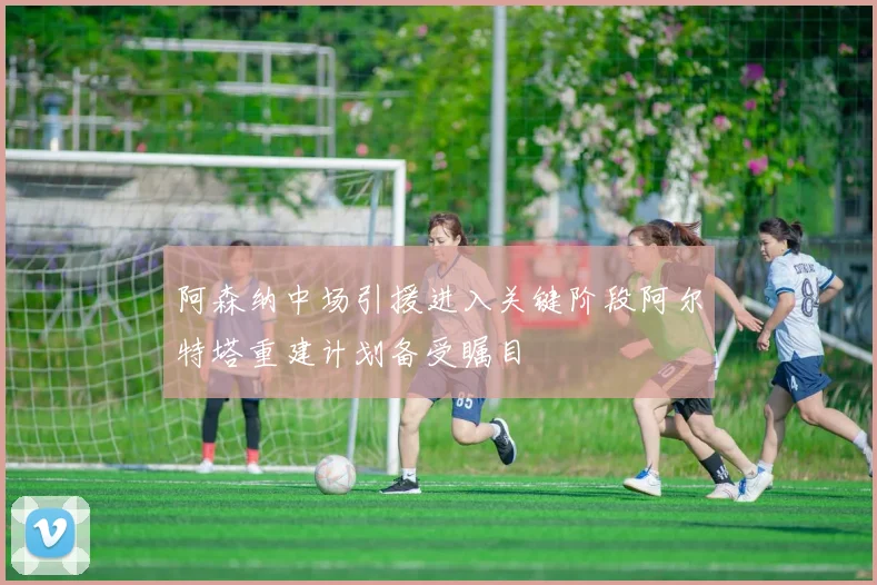 阿森纳中场引援进入关键阶段阿尔特塔重建计划备受瞩目