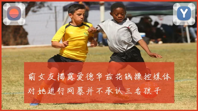 前女友揭露爱德华兹花钱操控媒体对她进行网暴并不承认三名孩子