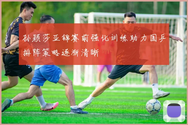 孙颖莎亚锦赛前强化训练助力国乒排阵策略逐渐清晰